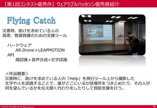© 2014 NTT DOCOMO, INC. All Rights Reserved. 
災害時、助けを求めている人の 
探索、物資救援のための支援ツール 
ハードウェア 
AR.Drone＋LEAPMOTION 
API 
顔認識＋音声合成+文字認識 
＜作品概要＞ 
災害時に、助けを求めている人の「Help」を飛行ツール上から撮影した 
文字や人を認識することで、誰がどこにいるか居場所をつきとめたり、その人が 何を望んでいるかを伝え聞く代わりをしたりして救助支援を行う。 
［第1回コンテスト優秀作］ウェアラブルハッカソン優秀賞紹介 
42  