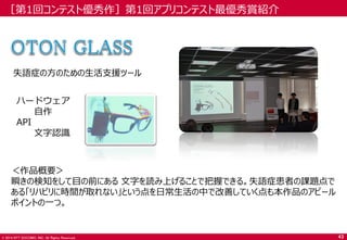 © 2014 NTT DOCOMO, INC. All Rights Reserved. 
［第1回コンテスト優秀作］第1回アプリコンテスト最優秀賞紹介 
失語症の方のための生活支援ツール 
＜作品概要＞ 
瞬きの検知をして目の前にある 文字を読み上げることで把握できる。失語症患者の課題点で ある「リハビリに時間が取れない」という点を日常生活の中で改善していく点も本作品のアピール ポイントの一つ。 
43 
ハードウェア 
自作 
API 
文字認識  