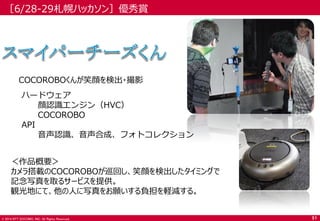 © 2014 NTT DOCOMO, INC. All Rights Reserved. 
［6/28-29札幌ハッカソン］優秀賞 
＜作品概要＞ 
カメラ搭載のCOCOROBOが巡回し、笑顔を検出したタイミングで 記念写真を取るサービスを提供。 
観光地にて、他の人に写真をお願いする負担を軽減する。 
ハードウェア 
顔認識エンジン（HVC） 
COCOROBO 
API 
音声認識、音声合成、フォトコレクション 
COCOROBOくんが笑顔を検出・撮影 
51  