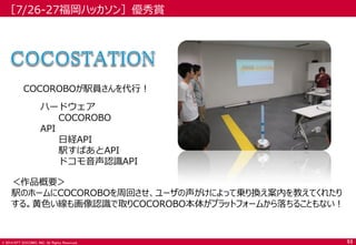 © 2014 NTT DOCOMO, INC. All Rights Reserved. 
［7/26-27福岡ハッカソン］優秀賞 
＜作品概要＞ 
駅のホームにCOCOROBOを周回させ、ユーザの声がけによって乗り換え案内を教えてくれたり する。黄色い線も画像認識で取りCOCOROBO本体がプラットフォームから落ちることもない！ 
COCOROBOが駅員さんを代行！ 
ハードウェア 
COCOROBO 
API 
日経API 
駅すぱあとAPI 
ドコモ音声認識API 
53  