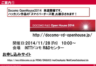 © 2014 NTT DOCOMO, INC. All Rights Reserved. 
ご案内① 
59 
Docomo OpenHouse2014 来週開催です。 
ハッカソン作品の「スマイパーチーズ君」も展示されます！ 
https://nes.nttdocomo.co.jp/PENQ/ENQU02/maiCmpApply/MailCampOuboInput.do 
http://docomo-rd-openhouse.jp/ 
開催日:2014/11/28(Fri) 10:00～ 
会場 :NTTドコモ R&Dセンター 
お申し込みサイト  