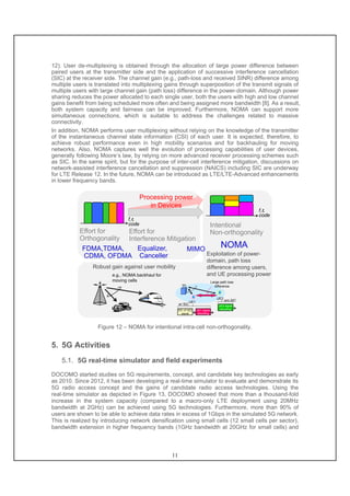 11
12). User de-multiplexing is obtained through the allocation of large power difference between
paired users at the transmitter side and the application of successive interference cancellation
(SIC) at the receiver side. The channel gain (e.g., path-loss and received SINR) difference among
multiple users is translated into multiplexing gains through superposition of the transmit signals of
multiple users with large channel gain (path loss) difference in the power-domain. Although power
sharing reduces the power allocated to each single user, both the users with high and low channel
gains benefit from being scheduled more often and being assigned more bandwidth [8]. As a result,
both system capacity and fairness can be improved. Furthermore, NOMA can support more
simultaneous connections, which is suitable to address the challenges related to massive
connectivity.
In addition, NOMA performs user multiplexing without relying on the knowledge of the transmitter
of the instantaneous channel state information (CSI) of each user. It is expected, therefore, to
achieve robust performance even in high mobility scenarios and for backhauling for moving
networks. Also, NOMA captures well the evolution of processing capabilities of user devices,
generally following Moore’s law, by relying on more advanced receiver processing schemes such
as SIC. In the same spirit, but for the purpose of inter-cell interference mitigation, discussions on
network-assisted interference cancellation and suppression (NAICS) including SIC are underway
for LTE Release 12. In the future, NOMA can be introduced as LTE/LTE-Advanced enhancements
in lower frequency bands.
Exploitation of power-
domain, path loss
difference among users,
and UE processing power
Effort for
Orthogonality
f,ｔ,
code
NOMA
f,ｔ,
code
Effort for
Interference Mitigation
Intentional
Non-orthogonality
MIMOEqualizer,
Canceller
FDMA,TDMA,
CDMA, OFDMA
Processing power
in Devices
Robust gain against user mobility
e.g., NOMA backhaul for
moving cells
UE2
UE1
SIC of UE2
signal
UE1 signal
decoding
UE2 signal
decoding
w/ SIC
w/o SIC
Large path loss
difference
Figure 12 – NOMA for intentional intra-cell non-orthogonality.
5. 5G Activities
5.1. 5G real-time simulator and field experiments
DOCOMO started studies on 5G requirements, concept, and candidate key technologies as early
as 2010. Since 2012, it has been developing a real-time simulator to evaluate and demonstrate its
5G radio access concept and the gains of candidate radio access technologies. Using the
real-time simulator as depicted in Figure 13, DOCOMO showed that more than a thousand-fold
increase in the system capacity (compared to a macro-only LTE deployment using 20MHz
bandwidth at 2GHz) can be achieved using 5G technologies. Furthermore, more than 90% of
users are shown to be able to achieve data rates in excess of 1Gbps in the simulated 5G network.
This is realized by introducing network densification using small cells (12 small cells per sector),
bandwidth extension in higher frequency bands (1GHz bandwidth at 20GHz for small cells) and
 