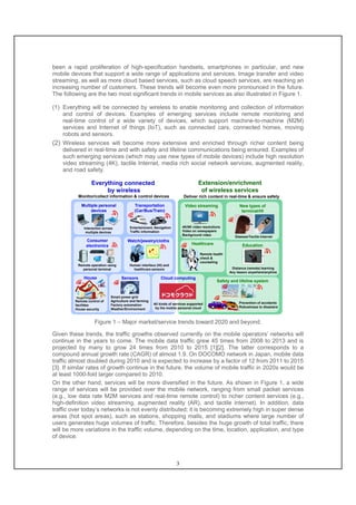 3
been a rapid proliferation of high-specification handsets, smartphones in particular, and new
mobile devices that support a wide range of applications and services. Image transfer and video
streaming, as well as more cloud based services, such as cloud speech services, are reaching an
increasing number of customers. These trends will become even more pronounced in the future.
The following are the two most significant trends in mobile services as also illustrated in Figure 1.
(1) Everything will be connected by wireless to enable monitoring and collection of information
and control of devices. Examples of emerging services include remote monitoring and
real-time control of a wide variety of devices, which support machine-to-machine (M2M)
services and Internet of things (IoT), such as connected cars, connected homes, moving
robots and sensors.
(2) Wireless services will become more extensive and enriched through richer content being
delivered in real-time and with safety and lifeline communications being ensured. Examples of
such emerging services (which may use new types of mobile devices) include high resolution
video streaming (4K), tactile Internet, media rich social network services, augmented reality,
and road safety.
Everything connected
by wireless
Extension/enrichment
of wireless services
Deliver rich content in real-time & ensure safetyMonitor/collect information & control devices
Multiple personal
devices
Interaction across
multiple devices
Transportation
(Car/Bus/Train)
Consumer
electronics
Watch/jewelry/cloths
House Sensors Cloud computing
Video streaming New types of
terminal/HI
Healthcare Education
Safety and lifeline system
Smart power grid
Agriculture and farming
Factory automation
Weather/Environment
Remote operation using
personal terminal
Entertainment, Navigation
Traffic information
All kinds of services supported
by the mobile personal cloud
Remote control of
facilities
House security
4K/8K video resolutions
Video on newspapers
Background video
Glasses/Tactile Internet
Human interface (HI) and
healthcare sensors
Remote health
check &
counseling
Distance (remote) learning
Any lesson anywhere/anytime
Prevention of accidents
Robustness to disasters
4K
Figure 1 – Major market/service trends toward 2020 and beyond.
Given these trends, the traffic growths observed currently on the mobile operators’ networks will
continue in the years to come. The mobile data traffic grew 45 times from 2008 to 2013 and is
projected by many to grow 24 times from 2010 to 2015 [1][2]. The latter corresponds to a
compound annual growth rate (CAGR) of almost 1.9. On DOCOMO network in Japan, mobile data
traffic almost doubled during 2010 and is expected to increase by a factor of 12 from 2011 to 2015
[3]. If similar rates of growth continue in the future, the volume of mobile traffic in 2020s would be
at least 1000-fold larger compared to 2010.
On the other hand, services will be more diversified in the future. As shown in Figure 1, a wide
range of services will be provided over the mobile network, ranging from small packet services
(e.g., low data rate M2M services and real-time remote control) to richer content services (e.g.,
high-definition video streaming, augmented reality (AR), and tactile internet). In addition, data
traffic over today’s networks is not evenly distributed; it is becoming extremely high in super dense
areas (hot spot areas), such as stations, shopping malls, and stadiums where large number of
users generates huge volumes of traffic. Therefore, besides the huge growth of total traffic, there
will be more variations in the traffic volume, depending on the time, location, application, and type
of device.
 