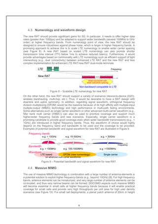 9
4.3. Numerology and waveform design
The new RAT should provide significant gains for 5G. In particular, it needs to offer higher data
rates (greater than 10Gbps) and be adapted to support wider bandwidth (several 100MHz to GHz
order) at higher frequency bands. From numerology point of view, the new RAT should be
designed to ensure robustness against phase noise, which is larger in higher frequency bands. A
promising approach to achieve this is to scale LTE numerology to enable wider carrier spacing
(see Figure 8). A new RAT based on scaled LTE numerology can also provide shorter
transmission time interval (TTI) below 1ms to achieve reduced latency. Furthermore, it would
provide advantages based on commonality with LTE numerology such as efficient support of tight
interworking (e.g., dual connectivity) between enhanced LTE RAT and the new RAT and less
complex implementation for enhanced LTE RAT/new RAT dual-mode terminals.
FrequencyLTE
New RAT
Wider bandwidth with
wider subcarrier spacing
Non-backward compatible to LTE
Figure 8 – Scalable LTE numerology for new RAT.
On the other hand, the new RAT should support a variety of scenarios (device-to-device (D2D),
wireless backhauling, multi-hop, etc.). Thus, it would be desirable to have a RAT design with
downlink and uplink symmetry. In addition, regarding signal waveform, orthogonal frequency
division multiplexing (OFDM) would be the baseline because of its high affinity with multiple-input
multiple-output (MIMO) technology and high performance in multi-path fading environments.
Some alternatives such as single carrier waveform or other advanced multi-carrier waveform (e.g.,
filter bank multi carrier (FBMC)) can also be used to prioritize coverage and support much
higher/wider frequency bands and new scenarios. Especially, single carrier waveform is a
promising candidate to provide good coverage even when wider bandwidth transmissions (e.g., >
1GHz) are introduced in higher frequency bands. Thus, the waveform of choice would highly
depend on the frequency band and bandwidth to be used and the coverage to be provided.
Examples of potential bandwidth and signal waveform for new RAT are illustrated in Figure 9.
Frequency bands
Frequency
e.g. < 10GHz e.g. 10-30GHz e.g. > 30GHz
Bandwidth
Single carrierOFDM (new numerology)
e.g. < 100MHz e.g. 100-1000MHz e.g. >1000MHz
LTE based
Waveform
(or advanced multi-carrier waveforms)
Figure 9 – Potential bandwidth and signal waveform for new RAT.
4.4. Massive MIMO
The use of massive MIMO technology in combination with a large number of antenna elements is
a potential solution to exploit higher frequency bands (e.g., beyond 10GHz) [6]. For high frequency
bands, antenna elements can be miniaturized, and very large number of antenna elements can be
co-located, and thus very narrow beams can be formed. DOCOMO expects such massive MIMO
will become essential in small cells at higher frequency bands because it will enable practical
coverage for small cells and provide very high throughputs per unit area for high user density
scenarios (see Figure 10). For small cell deployments, a planar patch antenna of 20cm in height
 