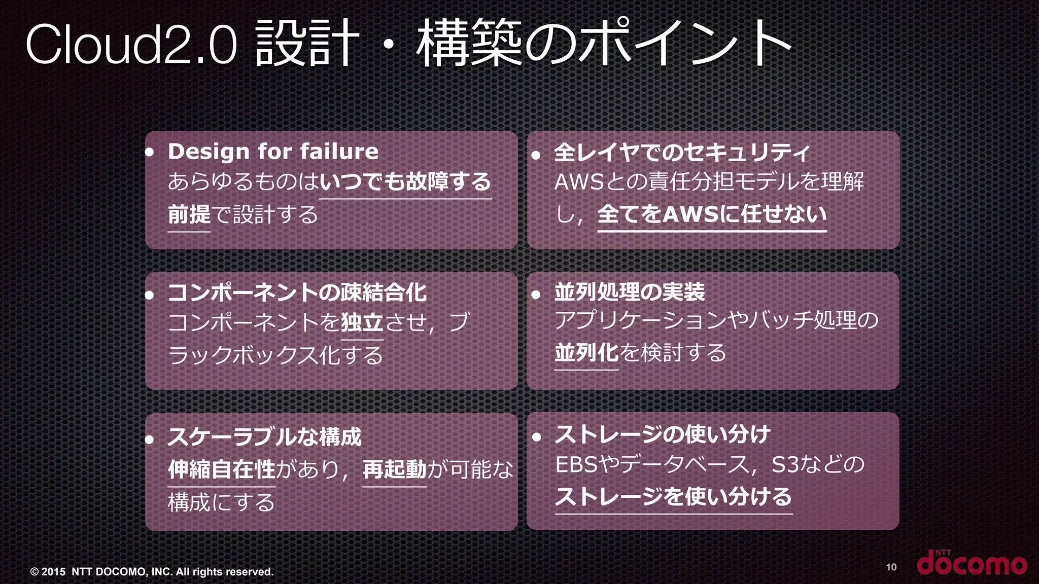 © 2015 NTT DOCOMO, INC. All rights reserved.
Cloud2.0 設計・構築のポイント 　
10
● Design for failure
あらゆるものはいつでも故障する
前提で設計する
● コンポーネントの疎結合化
コンポーネントを独⽴立立させ，ブ
ラックボックス化する
● スケーラブルな構成
伸縮⾃自在性があり，再起動が可能な
構成にする
● 全レイヤでのセキュリティ
AWSとの責任分担モデルを理理解
し，全てをAWSに任せない
● 並列列処理理の実装
アプリケーションやバッチ処理理の
並列列化を検討する
● ストレージの使い分け
EBSやデータベース，S3などの
ストレージを使い分ける
 