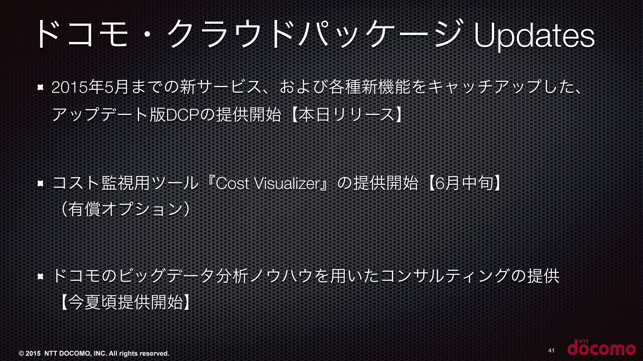 © 2015 NTT DOCOMO, INC. All rights reserved.
ドコモ・クラウドパッケージ Updates
2015年5月までの新サービス、および各種新機能をキャッチアップした、 
アップデート版DCPの提供開始【本日リリース】
コスト監視用ツール『Cost Visualizer』の提供開始【6月中旬】 
（有償オプション）
ドコモのビッグデータ分析ノウハウを用いたコンサルティングの提供 
【今夏頃提供開始】
41
 