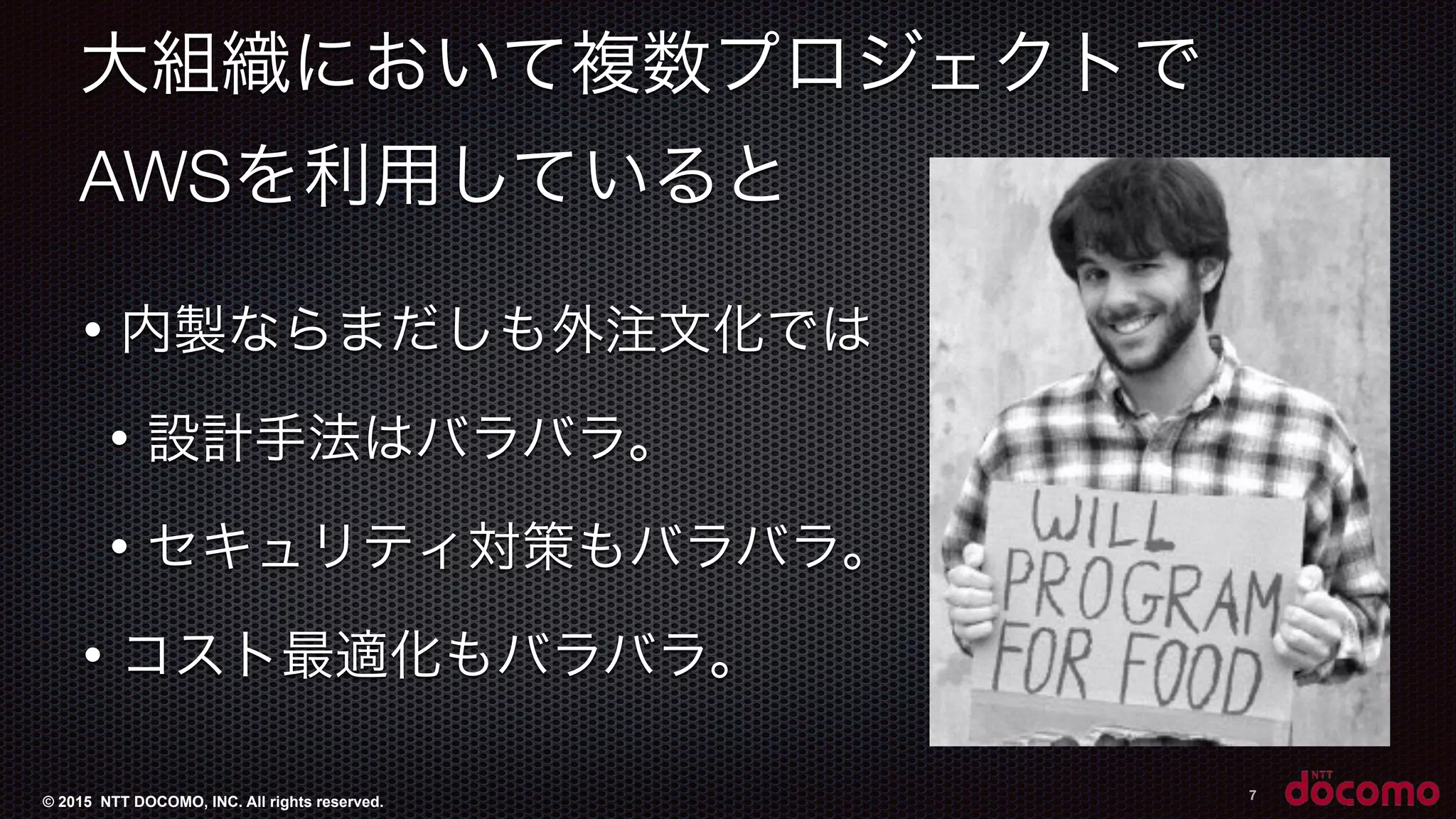 © 2015 NTT DOCOMO, INC. All rights reserved.
大組織において複数プロジェクトで
AWSを利用していると
• 内製ならまだしも外注文化では
• 設計手法はバラバラ。
• セキュリティ対策もバラバラ。
• コスト最適化もバラバラ。
7
 