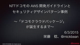 © 2015 NTT DOCOMO, INC. All rights reserved.
NTTドコモの AWS 開発ガイドラインと
セキュリティデザインパターン事例
∼「ドコモクラウドパッケージ」
が誕生するまで∼
6/3/2015
栄藤 稔...