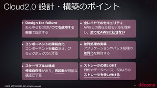 © 2015 NTT DOCOMO, INC. All rights reserved.
Cloud2.0 設計・構築のポイント 　
10
● Design for failure
あらゆるものはいつでも故障する
前提で設計する
● コンポーネントの疎結合化
コンポーネントを独⽴立立させ，ブ
ラックボックス化する
● スケーラブルな構成
伸縮⾃自在性があり，再起動が可能な
構成にする
● 全レイヤでのセキュリティ
AWSとの責任分担モデルを理理解
し，全てをAWSに任せない
● 並列列処理理の実装
アプリケーションやバッチ処理理の
並列列化を検討する
● ストレージの使い分け
EBSやデータベース，S3などの
ストレージを使い分ける
 