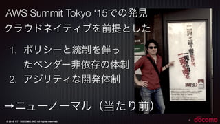 © 2015 NTT DOCOMO, INC. All rights reserved. 2
AWS Summit Tokyo ‘15での発見
1. ポリシーと統制を伴っ
たベンダー非依存の体制
2. アジリティな開発体制
→ニューノーマル（当たり前）
クラウドネイティブを前提とした
 