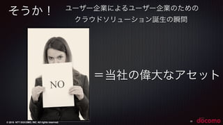 © 2015 NTT DOCOMO, INC. All rights reserved.
そうか！
30
＝当社の偉大なアセット
ユーザー企業によるユーザー企業のための
クラウドソリューション誕生の瞬間
 