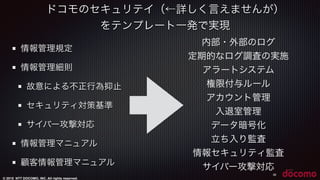 © 2015 NTT DOCOMO, INC. All rights reserved.
ドコモのセキュリテイ（←詳しく言えませんが）
をテンプレート一発で実現
38
情報管理規定
情報管理細則
故意による不正行為抑止
セキュリティ対策基準
サイバー攻撃対応
情報管理マニュアル
顧客情報管理マニュアル
内部・外部のログ
定期的なログ調査の実施
アラートシステム
権限付与ルール
アカウント管理
入退室管理
データ暗号化
立ち入り監査
情報セキュリティ監査
サイバー攻撃対応
 
