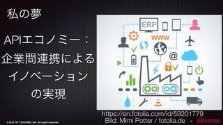 © 2015 NTT DOCOMO, INC. All rights reserved.
私の夢
42
APIエコノミー：
企業間連携による
イノベーション
の実現
Bild: Mimi Potter / fotolia.de
https://en.fotolia.com/id/59201779
 