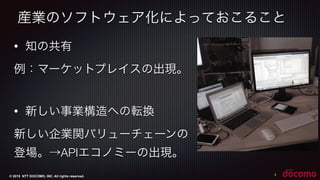 © 2015 NTT DOCOMO, INC. All rights reserved.
産業のソフトウェア化によっておこること
5
• 知の共有
例：マーケットプレイスの出現。
• 新しい事業構造への転換
新しい企業関バリューチェーンの
登場。→APIエコノミーの出現。 
 