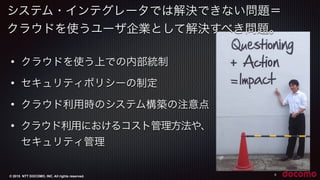 © 2015 NTT DOCOMO, INC. All rights reserved.
システム・インテグレータでは解決できない問題＝
クラウドを使うユーザ企業として解決すべき問題。
9
• クラウドを使う上での内部統制
• セキュリティポリシーの制定
• クラウド利用時のシステム構築の注意点
• クラウド利用におけるコスト管理方法や、
セキュリティ管理
 