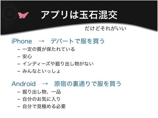 アプリは玉石混交
                 だけどそれがいい

iPhone　→　デパートで服を買う
 – 一定の質が保たれている
 – 安心
 – インディーズや掘り出し物がない
 – みんなといっしょ

Android　→　原宿の裏通りで服を買う
 – 掘り出し物、一品
 – 自分のお気に入り
 – 自分で見極める必要
 