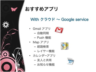 おすすめアプリ

 With クラウド ～ Google service

• Gmail アプリ
   – 自動同期
  – Push 機能
• Map アプリ
  – 経路検索
  – レイヤー機能
• カレンダーアプリ
  – 友人と共有
  – お知らせ機能
 