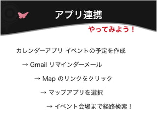 アプリ連携
               やってみよう！


カレンダーアプリ イベントの予定を作成

　→ Gmail リマインダーメール

　　　→ Map のリンクをクリック

　　　　→ マップアプリを選択

　　　　　→ イベント会場まで経路検索！
 
