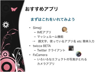 おすすめアプリ

 まずはこれをいれてみよう

• Simeji
   – IMEアプリ
  – マッシュルーム機能
　→　顔文字、使っているアプリ名 etc 簡単入力
• twicca BETA
   – Twitter クライアント
• FxCamera
   – いろいろなエフェクトの写真がとれる
    カメラアプリ
 