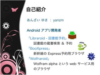 自己紹介

あんざい ゆき : yanzm


Android アプリ開発者

「Libraroid - 図書館予約」
　　図書館の蔵書検索 ＆ 予約
「BooXpress」
　　新幹線の Express予約用ブラウザ
「Wolfraroid」
　　Wolfram alpha という web サービス用
　　のブラウザ
 