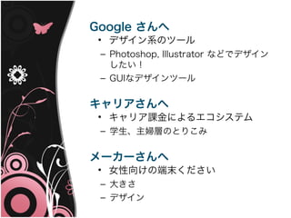 Google さんへ
 • デザイン系のツール
 – Photoshop, Illustrator などでデザイン
   したい！
 – GUIなデザインツール


キャリアさんへ
 • キャリア課金によるエコシステム
 – 学生、主婦層のとりこみ


メーカーさんへ
 • 女性向けの端末ください
 – 大きさ
 – デザイン
 