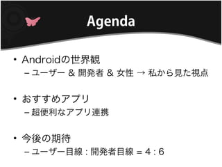 Agenda

• Androidの世界観
 – ユーザー & 開発者 & 女性 → 私から見た視点


• おすすめアプリ
 – 超便利なアプリ連携


• 今後の期待
 – ユーザー目線 : 開発者目線 = 4 : 6
 