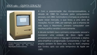 Primeiro Macintosh foi também pioneiro na
interface gráfica de PCs (Foto:
Reprodução/Creative Commons
A Com a popularização dos microprocessadores, a
década de 1980 foi marcada pelos computadores
pessoais, com IBM, Commodore e Compaq se juntando à
Apple nesse mercado, o que levou a uma série de
inovações. Foi em 1984, por exemplo, que a empresa de
Jobs laçou o Macintosh, primeiro computador com
interface gráfica vendido comercialmente.
A década também teve o primeiro computador pessoal a
incorporar uma unidade de disco rígido com
armazenamento óptico e linguagem orientada a objetos
para simplificar a programação. Curiosamente, o “pai” do
projeto também foi Steve Jobs, mas na NeXT, empresa
que fundou após sua saída temporária da Apple em
1985.
ANOS 1980 – QUINTA GERAÇÃO
 