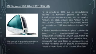 Foi na década de 1990 que os computadores
pessoais se tornaram produto de massa.
A Intel entrava no mercado com seu processador
Pentium, em 1993, seguido pelo Pentium II, em
1997. A AMD também lançou seu primeiro Athlon
no mercado em 1998, que rodava a incríveis 750
MHz.
A década também é conhecida pelos consoles de
games com microprocessadores, como
o Playstation, lançado pela Sony em 1995. No fim da
década, a Apple apresentou seu primeiro iMac,
computador que unia todos os componentes ao
monitor, resultando em um produto extremamente
compacto para a época – foi o primeiro All-in-One
ANOS 1990 – COMPUTADORES PESSOAIS
iMac inovou não só na tecnologia, mas também no
design (Foto: Reprodução/Creative Commons)
 