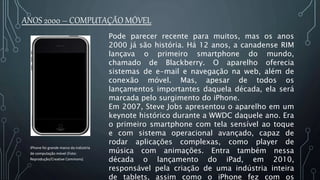 Pode parecer recente para muitos, mas os anos
2000 já são história. Há 12 anos, a canadense RIM
lançava o primeiro smartphone do mundo,
chamado de Blackberry. O aparelho oferecia
sistemas de e-mail e navegação na web, além de
conexão móvel. Mas, apesar de todos os
lançamentos importantes daquela década, ela será
marcada pelo surgimento do iPhone.
Em 2007, Steve Jobs apresentou o aparelho em um
keynote histórico durante a WWDC daquele ano. Era
o primeiro smartphone com tela sensível ao toque
e com sistema operacional avançado, capaz de
rodar aplicações complexas, como player de
música com animações. Entra também nessa
década o lançamento do iPad, em 2010,
responsável pela criação de uma indústria inteira
de tablets, assim como o iPhone fez com os
ANOS 2000 – COMPUTAÇÃO MÓVEL
iPhone foi grande marco da indústria
de computação móvel (Foto:
Reprodução/Creative Commons)
 