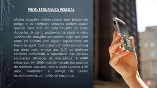 PRÓS: SEGURANÇA PESSOAL
Muitas situações podem colocar uma pessoa em
perigo e os telefones celulares podem ajudar
quando você está em uma situação de risco.
Acidentes de carro, problemas de saúde e viajar
sozinho são situações que podem exigir que você
entre em contato com alguém rapidamente em
busca de ajuda. Com cobertura direta ou roaming
nas áreas mais remotas dos EUA, os telefones
celulares aumentam a capacidade das pessoas
resolverem situações de emergência. A AARP
relata que, em 2006, mais da metade dos usuários
de telefones celulares, com a idade superior a 65
anos, mantinham o serviço de celular
especificamente por razões de segurança.
 