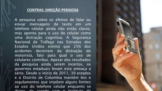 CONTRAS: DIREÇÃO PERIGOSA
A pesquisa sobre os efeitos de falar ou
enviar mensagens de texto em um
telefone celular ainda não estão claros,
mas aponta para o uso do celular como
uma distração cognitiva. A Segurança
Nacional de Tráfego nas Estradas dos
Estados Unidos estima que 25% dos
acidentes decorrem da distração do
motorista, fato para qual o uso de
celulares contribui. Apesar dos resultados
da pesquisa ainda serem incertos, os
governos estaduais levam esta ameaça a
sério. Desde o início de 2011, 39 estados
e o Distrito de Columbia mantêm leis e
regulamentos que impõem alguns limites
ao uso do telefone celular enquanto se
 