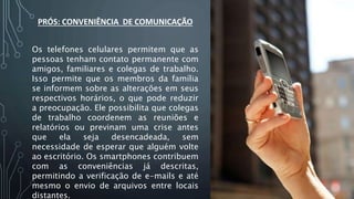 PRÓS: CONVENIÊNCIA DE COMUNICAÇÃO
Os telefones celulares permitem que as
pessoas tenham contato permanente com
amigos, familiares e colegas de trabalho.
Isso permite que os membros da família
se informem sobre as alterações em seus
respectivos horários, o que pode reduzir
a preocupação. Ele possibilita que colegas
de trabalho coordenem as reuniões e
relatórios ou previnam uma crise antes
que ela seja desencadeada, sem
necessidade de esperar que alguém volte
ao escritório. Os smartphones contribuem
com as conveniências já descritas,
permitindo a verificação de e-mails e até
mesmo o envio de arquivos entre locais
distantes.
 