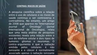 CONTRAS: RISCOS DE SAÚDE
A pesquisa científica sobre a relação
entre o uso de celulares e os riscos de
saúde continua a ser controversa e
contraditória. No entanto, um artigo
de 2008 que aparece no "International
Journal of Oncology" (Jornal
Internacional de Oncologia), relata
que uma meta análise de pesquisas
existentes revela uma relação entre o
uso do telefone celular e dois tipos de
tumores: gliomas e neuromas. O
contra-argumento é que a radiação
emitida pelos celulares é não
ionizante e o câncer é normalmente
associado apenas à radiação ionizante
 