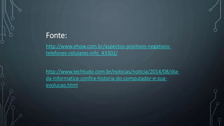 Fonte:
http://www.ehow.com.br/aspectos-positivos-negativos-
telefones-celulares-info_43302/
http://www.techtudo.com.br/noticias/noticia/2014/08/dia-
da-informatica-confira-historia-do-computador-e-sua-
evolucao.html
 