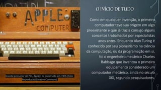 O INÍCIO DE TUDO
Como em qualquer invenção, o primeiro
computador teve sua origem em algo
preexistente e que já trazia consigo alguns
conceitos trabalhados por especialistas
anos antes. Enquanto Alan Turing é
conhecido por seu pioneirismo na ciência
da computação, ou da programação em si,
foi o engenheiro mecânico Charles
Babbage que inventou o primeiro
equipamento considerado um
computador mecânico, ainda no século
XIX, segundo pesquisadores.
Grande precursor de PCs, Apple I foi construído em 1976 (Foto:
Reprodução/Creative Commons)
 