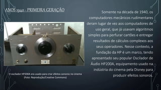ANOS 1940 - PRIMEIRA GERAÇÃO Somente na década de 1940, os
computadores mecânicos rudimentares
deram lugar de vez aos computadores de
uso geral, que já usavam algoritmos
simples para perfurar cartões e entregar
resultados de cálculos complexos aos
seus operadores. Nesse contexto, a
fundação da HP é um marco, tendo
apresentado seu popular Oscilador de
Áudio HP200A, equipamento usado na
indústria do cinema pela Disney para
produzir efeitos sonoros.O oscilador HP200A era usado para criar efeitos sonoros no cinema
(Foto: Reprodução/Creative Commons)
 