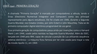ANOS 1940 - PRIMEIRA GERAÇÃO
A chamada "Primeira Geração" é marcada por computadores a válvula, tendo o
Eniac (Electronic Numerical Integrator and Computer) como seu principal
representante para alguns estudiosos. Ele foi criado em 1946, durante a Segunda
Guerra Mundial, nos Estados Unidos, por John Eckert e John Mauchley. Trata-se do
primeiro computador digital eletrônico programável de uso geral.
Essa primeira geração de computadores passa ainda por invenções como o Harvard
Mark I, em 1944, usado pelos nazistas na Segunda Guerra Mundial. Além do SSEC,
lançado em 1948 pela IBM, capaz de calcular a posição da Lua utilizando sequência
seletiva eletrônica – a máquina ficou famosa por ter sido usada para traçar a rota
da missão Apollo 11, em 1969.
 