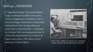 ANOS 1950 – TRANSISTORES
A "Segunda Geração" dos computadores
surgiu na década de 1950 e teve como
marca a chegada dos transistores. Com a
nova tecnologia, finalmente o computador
idealizado por Alan Turing poderia ser
construído e comercializado – o destaque
foi o Univac 1101, um equipamento de 12
metros de comprimento e 6,1 metros de
largura que usava 2.700 tubos a vácuo
para seus circuitos lógicos.
Univac 1101, modelo de sucesso com transistores,
ocupava sala (Foto: Reprodução/Creative Commons)
 