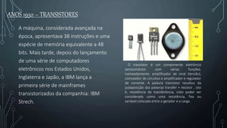 ANOS 1950 – TRANSISTORES
A máquina, considerada avançada na
época, apresentava 38 instruções e uma
espécie de memória equivalente a 48
bits. Mais tarde, depois do lançamento
de uma série de computadores
eletrônicos nos Estados Unidos,
Inglaterra e Japão, a IBM lança a
primeira série de mainframes
transistorizados da companhia: IBM
Strech.
O transístor é um componente eletrônico
semicondutor com várias funções,
nomeadamente: amplificador de sinal (tensão),
comutador de circuitos e amplificador e regulador
de corrente. A palavra transístor resultou da
justaposição das palavras transfer + resistor , isto
é, resistência de transferência, visto poder ser
considerado como uma resistência, fixa ou
variável colocada entre o gerador e a carga.
 