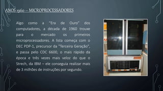 ANOS 1960 – MICROPROCESSADORES
Algo como a “Era de Ouro” dos
computadores, a década de 1960 trouxe
para o mercado os primeiros
microprocessadores. A lista começa com o
DEC PDP-1, precursor da "Terceira Geração",
e passa pelo CDC 6600, o mais rápido da
época e três vezes mais veloz do que o
Strech, da IBM – ele conseguia realizar mais
de 3 milhões de instruções por segundo.
 