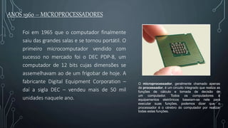 ANOS 1960 – MICROPROCESSADORES
Foi em 1965 que o computador finalmente
saiu das grandes salas e se tornou portátil. O
primeiro microcomputador vendido com
sucesso no mercado foi o DEC PDP-8, um
computador de 12 bits cujas dimensões se
assemelhavam ao de um frigobar de hoje. A
fabricante Digital Equipment Corporation –
daí a sigla DEC – vendeu mais de 50 mil
unidades naquele ano.
O microprocessador, geralmente chamado apenas
de processador, é um circuito integrado que realiza as
funções de cálculo e tomada de decisão de
um computador. Todos os computadores e
equipamentos eletrônicos baseiam-se nele para
executar suas funções, podemos dizer que o
processador é o cérebro do computador por realizar
todas estas funções.
 