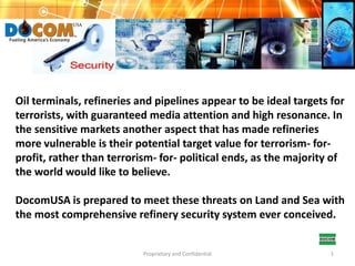 Oil terminals, refineries and pipelines appear to be ideal targets for terrorists, with guaranteed media attention and high resonance. In the sensitive markets another aspect that has made refineries more vulnerable is their potential target value for terrorism- for-profit, rather than terrorism- for- political ends, as the majority of the world would like to believe. DocomUSA is prepared to meet these threats on Land and Sea with the most comprehensive refinery security system ever conceived. Proprietary and Confidential 1 