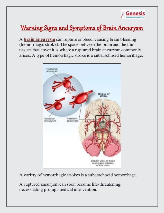 Warning Signs and Symptoms of Brain Aneurysm
A brain aneurysm can rupture or bleed, causing brain bleeding
(hemorrhagic stroke). The space between the brain and the thin
tissues that cover it is where a ruptured brain aneurysm commonly
arises. A type of hemorrhagic stroke is a subarachnoid hemorrhage.
A variety of hemorrhagic strokes is a subarachnoid hemorrhage.
A ruptured aneurysm can soon become life-threatening,
necessitating prompt medical intervention.
 