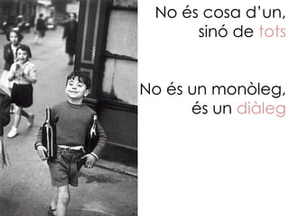 No és cosa d’un,
      sinó de tots


No és un monòleg,
      és un diàleg
 