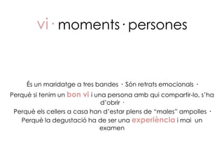 vi· moments· persones


     És un maridatge a tres bandes · Són retrats emocionals ·
Perquè si tenim un bon vi i una persona amb qui compartir-lo, s’ha
                              d’obrir ·
 Perquè els cellers a casa han d’estar plens de “males” ampolles ·
   Perquè la degustació ha de ser una experiència i mai un
                             examen
 