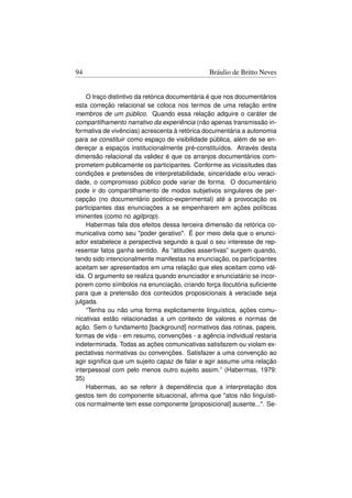 94                                             Bráulio de Britto Neves


    O traço distintivo da retórica documentária é que nos documentários
esta correção relacional se coloca nos termos de uma relação entre
membros de um público. Quando essa relação adquire o caráter de
compartilhamento narrativo da experiência (não apenas transmissão in-
formativa de vivências) acrescenta à retórica documentária a autonomia
para se constituir como espaço de visibilidade pública, além de se en-
dereçar a espaços institucionalmente pré-constituídos. Através desta
dimensão relacional da validez é que os arranjos documentários com-
prometem publicamente os participantes. Conforme as vicissitudes das
condições e pretensões de interpretabilidade, sinceridade e/ou veraci-
dade, o compromisso público pode variar de forma. O documentário
pode ir do compartilhamento de modos subjetivos singulares de per-
cepção (no documentário poético-experimental) até a provocação os
participantes das enunciações a se empenharem em ações políticas
iminentes (como no agitprop).
    Habermas fala dos efeitos dessa terceira dimensão da retórica co-
municativa como seu poder gerativo. É por meio dela que o enunci-
ador estabelece a perspectiva segundo a qual o seu interesse de rep-
resentar fatos ganha sentido. As “atitudes assertivas” surgem quando,
tendo sido intencionalmente manifestas na enunciação, os participantes
aceitam ser apresentados em uma relação que eles aceitam como vál-
ida. O argumento se realiza quando enunciador e enunciatário se incor-
porem como símbolos na enunciação, criando força ilocutória suﬁciente
para que a pretensão dos conteúdos proposicionais à veraciade seja
julgada.
    “Tenha ou não uma forma explicitamente linguística, ações comu-
nicativas estão relacionadas a um contexto de valores e normas de
ação. Sem o fundamento [background] normativos das rotinas, papeis,
formas de vida - em resumo, convenções - a agência individual restaria
indeterminada. Todas as ações comunicativas satisfazem ou violam ex-
pectativas normativas ou convenções. Satisfazer a uma convenção ao
agir signiﬁca que um sujeito capaz de falar e agir assume uma relação
interpessoal com pelo menos outro sujeito assim.” (Habermas, 1979:
35)
    Habermas, ao se referir à dependência que a interpretação dos
gestos tem do componente situacional, aﬁrma que atos não linguísti-
cos normalmente tem esse componente [proposicional] ausente.... Se-
 