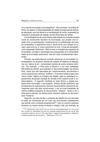 Máquinas retóricas livres...                                                      95


ria o caso da enunciação cinematográﬁca? Para começar, na análise de
ﬁlmes, se separar a interpretabilidade da validez já exige grande esforço
de abstração, que dirá discernir a manifestação de intuito, expressão de
conteúdo e proposição de relação, as três dimensões da validez.
     A consolidação do ato comunicativo pela adesão do conteúdo proposi-
cional ao componente ilocutório da enunciação, que propõe uma re-
lação entre os participantes, fundamenta-se na simbolização dos atos
de compartilhar a experiência aural e visual como uma relação eu-tu:
veja o que/como eu vi, ouça o que/como eu ouvi. A tese da percepção-
como-expressão (Sobchack, 1992) conduz a constatar que aspectos de
sinceridade, correção e veracidade são pressupostos já à interpretabil-
idade da enunciação audiovisual. Isso tem duas consequências impor-
tantes.
     Primeiro, as pretensões de correção relacional, na enunciação cin-
ematográﬁca, se atualizam através da exibição de réplicas de legissig-
nos (ou “signos de lei”, convenções) trazidos de outros estratos retóri-
cos. Por exemplo: o olhar para a câmera e a voz over impostada.
São estilemas-clichês, que explicitam a documentariedade da retórica
ﬁlme, (tanto que são aproriados por mockumentaries, docudramas e
outros subconjuntos retóricos “anfíbios”). O primeiro estilema age como
marca (token, réplica ou sinsigno) da relação (type ou legissigno) su-
postamente atualizada situação de tomada entre sujeitos-ocular e su-
jeitos-objetiva. O segundo manifesta no texto fílmico a relação pro-
posta entre enunciador e enunciatário. Ambos clichês estilísticos são
provenientes de subconjuntos retóricos documentários eticamente dis-
crepantes (para não dizer concorrentes): a da voz-over-impostada, da
retórica didático-expositiva do documentário clássico, versus a do o
olhar-para-a-câmara, da retórica ética interativo-reﬂexiva do documen-
tário moderno.
     Segundo, nos atos de fala, a proposta de relação de uma elocução
só pode ser tematizada em um outro ato comunicativo subsequente,
que aborde como conteúdo proposicional20 , mas no cinema é possível
tematizar ao mesmo tempo conteúdo e relação (vide, por exemplo, as
  20 A  comunciaçao que ocorre em um nível de intersubjetividade em um ato de
fala tn pode ser examinada em nível de conteúdo proposicional em um ato de fala
(constativo) ulterior, em tn+1. Por outro lado, é impossível desempenhar e objetiﬁcar
simultaneamente um ato ilocutório.  (Habermas, 1979: 43)
 