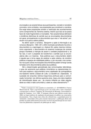 Máquinas retóricas livres...                                                       97


enunciação e as características seus participantes, narrador e narratário
concretos, como símbolos, nas proposições que constituem a narrativa.
Ela exige estas proposições tendam a restituição dos acontecimentos
como componentes da memória coletiva, mesmo que isso só se possa
fazer de modo fragmentário e incompleto. Tais características delineiam
a tendência distintivas do sentido que as enunciações documentárias
em geral, principalmente no documentário que visa a vita activa, pro-
duzem na e para a esfera pública.
    Ao deﬁnir assim a narrativa, Benjamim a opõe à informação e ao
romance (Benjamin, 1994: 201 e 204) Contraste semelhante há entre o
documentário e a reportagem e o feature ﬁlm, pelos mesmos motivos:
como argumento, o documentário só ocasiona mudanças de conduta
porque manifesta a intenção de asserir a verdade proposicional e, se
faz isso, é com o propósito de transformar o sentido que os enunci-
atários dão a si mesmos. Esta potência que o documentário detém
é aquela que o torna capaz de catalizar a ação coletiva, de constituir
públicos e espaços de visibilidade pública, e, por recursão, criar contex-
tos nos quais outras enunciações documentárias podem emergir sendo
tomadas como documentárias pelos seus públicos.
    Até a disseminação generalizada das comunicações telemáticas,
o grau de autonomia que públicos minoritários ou oposicionistas tin-
ham para explorar o documentário como catalisador de contrapúblicos
era bastante restrito (Classe de Lutte, La Société du L’Spectacle). A
sucessão de conjuntos retórico-maquínicos profícuos para a comuni-
cação horizontal, nos últimos quarenta anos, traça uma clara trajetória
da intensiﬁcação desse uso - do cinema militante ao vídeo popular,
deste ao vídeo e rádio comunitário, e dele ao vídeo-ciberativismo.22

  22 Sobre  a transição do vídeo popular ao comunitário, cf. ALVARENGA, Clarisse
Maria Castro de. Vídeo e experimentação social: um estudo sobre o vídeo comunitário
contemporâneo no Brasil. Campinas, SP: Dissertação de Mestrado, Universidade Es-
tadual de Campinas: [s.n.], 2004. É intrigante observar uma inﬂexão recente (pós-
2006) na longa tendência de ampliação da participação do público nas enunciações
documentárias. Para a fração mais crítica dos ciberativistas, a quantidade parece ter
substituído a intensidade crítica pela extensão interacional: a publicação aberta teria
perdido seu poder politicamente provocativo em favor da generalização de usos narci-
sistas das plataformas corporativas de publicação de vídeos.
 