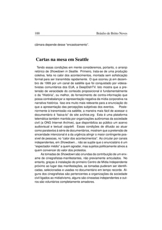 100                                            Bráulio de Britto Neves


câmara depende desse “encastoamento”.




Cartas na mesa em Seattle
  Tendo essas condições em mente consideremos, portanto, o arranjo
retórico de Showdown in Seattle. Primeiro, trata-se de uma produção
coletiva, feita no calor dos acontecimentos, montada sem soﬁsticação
formal para ser transmitida rapidamente. O que ocorreu já em dezem-
bro de 1999 por um canal de satélite que foi conquistado por videoa-
tivistas comunitários dos EUA, a DeepDishTV. Isto mostra que a pre-
tensão de veracidade do conteúdo proposicional é fundamentalmente
o da “História”, ou melhor, do fornecimento de contra-informação que
possa contrabalançar a representação negativa da mídia corporativa na
narrativa histórica. Isso era muito mais relevante para a enunciação do
que a apresentação das percepções subjetivas dos eventos.         Poste-
riormente à transmissão via satélite, a maneira mais fácil de acessar o
documentário é “baixa-lo” do site archive.org. Esta é uma plataforma
telemática também mantida por organizações autônomas da sociedade
civil (a ONG Internet Archive), que disponibiliza ao público um acervo
audiovisual e textual copyleft. Essas condições de difusão ao atuar
como paratextos à série de documentários, mostram que a pretensão de
sinceridade intencional é a da urgência atingir o maior contingente pos-
sível de pessoas, no “calor dos acontecimentos”. Ao circular por canais
independentes, em Showdown... não se supõe que o enunciatário é um
“espectador médio” a quem agradar, mas sujeitos politicamente ativos a
quem convencer do valor dos protestos.
       As tomadas de Showdown são oriundas da contribuição de um enx-
ame de cinegraﬁstas-manifestantes, não previamente articulados. No
entanto, graças à instalação do primeiro Centro de Mídia Independente
próximo ao lugar das manifestações, as tomadas puderam ser identiﬁ-
cadas, selecionadas e usadas no documentário em tempo recorde. Al-
guns dos cinegraﬁstas são pertencentes a organizações da sociedade
civil ligados ao midiativismo, alguns são cineastas independentes e out-
ros são voluntários completamente amadores.
 