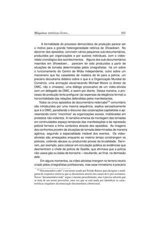 Máquinas retóricas livres...                                                     101


      A formalidade do processo democrático de produção parece ser
o motivo para a grande heterogeneidade retórica de Showdown. No
decorrer dos episódios, convivem vários pequenos sub-documentários,
produzidos por organizações e por autores individuais, com o vídeo-
relato cronológico dos acontecimentos. Alguns dos sub-documentários
inseridos em Showdown... parecem ter sido produzidos a partir de
situações de tomada determinadas pelos cinegraﬁstas: há um sobre
o funcionamento do Centro de Mídia Independente, outro sobre um
marceneiro que faz cassetetes de madeira de lei para a polícia, um
precário docudrama didático sobre o que é a Organização Mundial do
Comércio, uma animação escarnecendo Michael Moore (o diretor da
OMC, não o cineasta), uma diálogo provocativo de um video-ativista
com um delegado da OMC, e assim por diante. Dessa maneira, o pro-
cesso de produção tenta preﬁgurar (às expensas da elegância formal) a
horizontalidade das relações defendidas pelos manifestantes.
    Todos os cinco episódios do documentário-rede/cabo24 comunitário
são introduzidos por uma mesma sequência, explica sarcasticamente
que é a OMC, parodiando o discurso das corporações capitalistas e ap-
resentando como “mocinhos” as organizações sociais, mobilizadas em
protestos não-violentos. A narrativa emersa da montagem das tomadas
em continuidades espaço-temporais das manifestações e da repressão
policial fornece a linha condutora através dos episódios. As imagens
dos confrontos provém de situações de tomada determinadas de maneira
agônica, seguindo a espacialidade instável dos eventos. Os video-
ativistas são ameaçados enquanto ao mesmo tempo constrangem os
policiais, coibindo abusos ou produzindo provas da brutalidade. Servi-
ram, por exemplo, para colocar em circulação pública as evidências que
desmentiram o chefe de polícia de Seattle, que aﬁrmava que a polícia
não usava gás ou balas de borracha – resultando, ao ﬁnal, na demissão
dele.
      Em alguns momentos, os vídeo-ativistas imergem no terreno neutro
criado pelos cinegraﬁstas proﬁssionais, mas esse mimetismo é precário
  24 “Documentário-cabo” é um termo usado por Fernão Ramos para designar o amál-

gama de conjuntos retóricos que se disseminou através dos canais de tv por assinatura.
Nosso “documentário-rede” segue o mesmo procedimento, mas é preciso advertir que
se trata de um termo provisório, uma vez que se está ainda por identiﬁcar as carac-
terísticas singulares da enunciação documentária cibertextual.
 